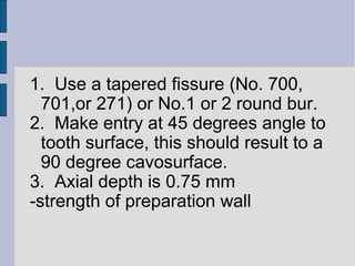 1. Use a tapered fissure (No. 700, 
701,or 271) or No.1 or 2 round bur. 
2. Make entry at 45 degrees angle to 
tooth surface, this should result to a 
90 degree cavosurface. 
3. Axial depth is 0.75 mm 
-strength of preparation wall 
 