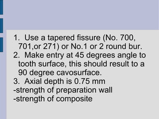 1. Use a tapered fissure (No. 700, 
701,or 271) or No.1 or 2 round bur. 
2. Make entry at 45 degrees angle to 
tooth surface, this should result to a 
90 degree cavosurface. 
3. Axial depth is 0.75 mm 
-strength of preparation wall 
-strength of composite 
 