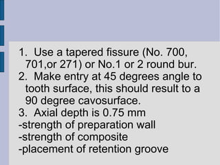 1. Use a tapered fissure (No. 700, 
701,or 271) or No.1 or 2 round bur. 
2. Make entry at 45 degrees angle to 
tooth surface, this should result to a 
90 degree cavosurface. 
3. Axial depth is 0.75 mm 
-strength of preparation wall 
-strength of composite 
-placement of retention groove 
 