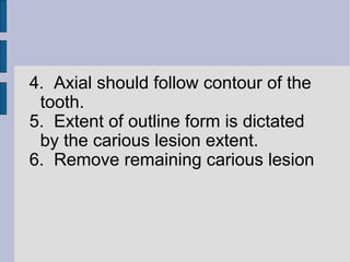 4. Axial should follow contour of the 
tooth. 
5. Extent of outline form is dictated 
by the carious lesion extent. 
6. Remove remaining carious lesion 
 