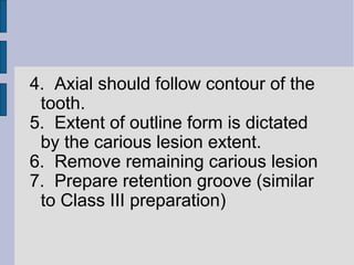 4. Axial should follow contour of the 
tooth. 
5. Extent of outline form is dictated 
by the carious lesion extent. 
6. Remove remaining carious lesion 
7. Prepare retention groove (similar 
to Class III preparation) 
 