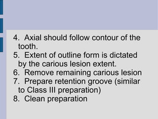 4. Axial should follow contour of the 
tooth. 
5. Extent of outline form is dictated 
by the carious lesion extent. 
6. Remove remaining carious lesion 
7. Prepare retention groove (similar 
to Class III preparation) 
8. Clean preparation 
 