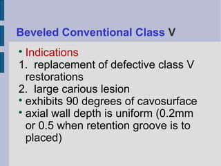 Beveled Conventional Class V 
 Indications 
1. replacement of defective class V 
restorations 
2. large carious lesion 
 exhibits 90 degrees of cavosurface 
 axial wall depth is uniform (0.2mm 
or 0.5 when retention groove is to 
placed) 
 