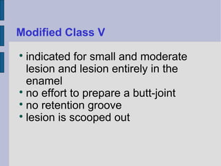 Modified Class V 
 indicated for small and moderate 
lesion and lesion entirely in the 
enamel 
 no effort to prepare a butt-joint 
 no retention groove 
 lesion is scooped out 
 