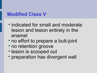 Modified Class V 
 indicated for small and moderate 
lesion and lesion entirely in the 
enamel 
 no effort to prepare a butt-joint 
 no retention groove 
 lesion is scooped out 
 preparation has divergent wall 
 