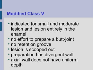 Modified Class V 
 indicated for small and moderate 
lesion and lesion entirely in the 
enamel 
 no effort to prepare a butt-joint 
 no retention groove 
 lesion is scooped out 
 preparation has divergent wall 
 axial wall does not have uniform 
depth 
 
