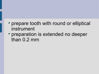  prepare tooth with round or elliptical 
instrument 
 preparation is extended no deeper 
than 0.2 mm 
 