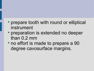  prepare tooth with round or elliptical 
instrument 
 preparation is extended no deeper 
than 0.2 mm 
 no effort is made to prepare a 90 
degree cavosurface margins. 
 