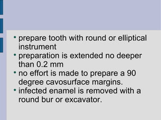  prepare tooth with round or elliptical 
instrument 
 preparation is extended no deeper 
than 0.2 mm 
 no effort is made to prepare a 90 
degree cavosurface margins. 
 infected enamel is removed with a 
round bur or excavator. 
 
