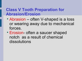 Class V Tooth Preparation for 
Abrasion/Erosion 
Abrasion – often V-shaped is a loss 
or wearing away due to mechanical 
forces. 
Erosion- often a saucer shaped 
notch as a result of chemical 
dissolutions 
 