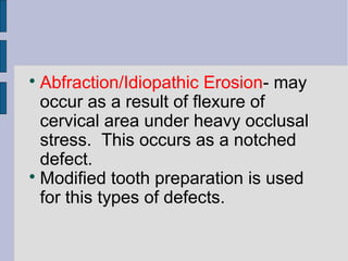 Abfraction/Idiopathic Erosion- may 
occur as a result of flexure of 
cervical area under heavy occlusal 
stress. This occurs as a notched 
defect. 
Modified tooth preparation is used 
for this types of defects. 
 