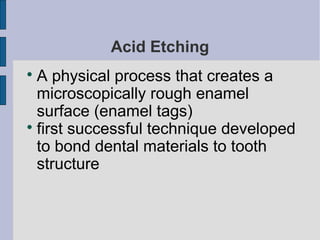 Acid Etching 
A physical process that creates a 
microscopically rough enamel 
surface (enamel tags) 
 first successful technique developed 
to bond dental materials to tooth 
structure 
 