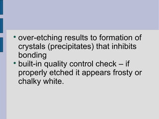  over-etching results to formation of 
crystals (precipitates) that inhibits 
bonding 
 built-in quality control check – if 
properly etched it appears frosty or 
chalky white. 
 