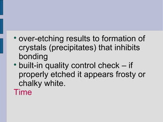  over-etching results to formation of 
crystals (precipitates) that inhibits 
bonding 
 built-in quality control check – if 
properly etched it appears frosty or 
chalky white. 
Time 
 