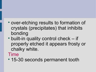  over-etching results to formation of 
crystals (precipitates) that inhibits 
bonding 
 built-in quality control check – if 
properly etched it appears frosty or 
chalky white. 
Time 
 15-30 seconds permanent tooth 
 