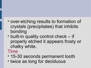  over-etching results to formation of 
crystals (precipitates) that inhibits 
bonding 
 built-in quality control check – if 
properly etched it appears frosty or 
chalky white. 
Time 
 15-30 seconds permanent tooth 
 twice as long for deciduous 
 