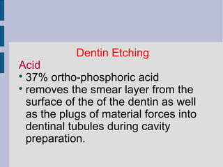 Dentin Etching 
Acid 
 37% ortho-phosphoric acid 
 removes the smear layer from the 
surface of the of the dentin as well 
as the plugs of material forces into 
dentinal tubules during cavity 
preparation. 
 