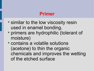 Primer 
 similar to the low viscosity resin 
used in enamel bonding. 
 primers are hydrophilic (tolerant of 
moisture) 
 contains a volatile solutions 
(acetone) to thin the organic 
chemicals and improves the wetting 
of the etched surface 
 