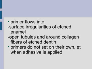  primer flows into: 
-surface irregularities of etched 
enamel 
-open tubules and around collagen 
fibers of etched dentin 
 primers do not set on their own, et 
when adhesive is applied 
 
