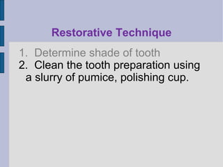 Restorative Technique 
1. Determine shade of tooth 
2. Clean the tooth preparation using 
a slurry of pumice, polishing cup. 
 