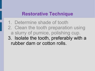 Restorative Technique 
1. Determine shade of tooth 
2. Clean the tooth preparation using 
a slurry of pumice, polishing cup. 
3. Isolate the tooth, preferably with a 
rubber dam or cotton rolls. 
 