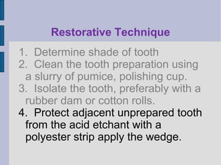 Restorative Technique 
1. Determine shade of tooth 
2. Clean the tooth preparation using 
a slurry of pumice, polishing cup. 
3. Isolate the tooth, preferably with a 
rubber dam or cotton rolls. 
4. Protect adjacent unprepared tooth 
from the acid etchant with a 
polyester strip apply the wedge. 
 