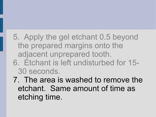 5. Apply the gel etchant 0.5 beyond 
the prepared margins onto the 
adjacent unprepared tooth. 
6. Etchant is left undisturbed for 15- 
30 seconds. 
7. The area is washed to remove the 
etchant. Same amount of time as 
etching time. 
 