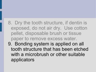8. Dry the tooth structure, if dentin is 
exposed, do not air dry. Use cotton 
pellet, disposable brush or tissue 
paper to remove excess water. 
9. Bonding system is applied on all 
tooth structure that has been etched 
with a microbrush or other suitable 
applicators 
 