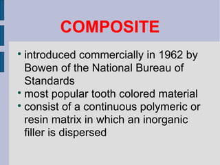 COMPOSITE 
 introduced commercially in 1962 by 
Bowen of the National Bureau of 
Standards 
most popular tooth colored material 
 consist of a continuous polymeric or 
resin matrix in which an inorganic 
filler is dispersed 
 