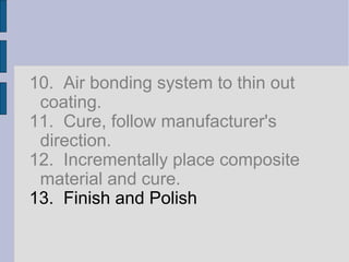 10. Air bonding system to thin out 
coating. 
11. Cure, follow manufacturer's 
direction. 
12. Incrementally place composite 
material and cure. 
13. Finish and Polish 
 