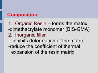 Composition 
1. Organic Resin – forms the matrix 
-dimethacrylate monomer (BIS-GMA) 
2. Inorganic filler 
- inhibits deformation of the matrix 
-reduce the coefficient of thermal 
expansion of the resin matrix 
 