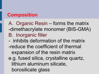 Composition 
A. Organic Resin – forms the matrix 
-dimethacrylate monomer (BIS-GMA) 
B. Inorganic filler 
- inhibits deformation of the matrix 
-reduce the coefficient of thermal 
expansion of the resin matrix 
e.g. fused silica, crystalline quartz, 
lithium aluminum silicate, 
borosilicate glass 
 