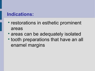 Indications: 
 restorations in esthetic prominent 
areas 
 areas can be adequately isolated 
 tooth preparations that have an all 
enamel margins 
 
