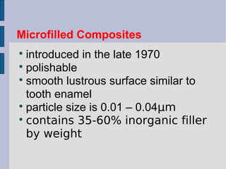 Microfilled Composites 
 introduced in the late 1970 
 polishable 
 smooth lustrous surface similar to 
tooth enamel 
 particle size is 0.01 – 0.04μm 
 contains 35-60% inorganic filler 
by weight 
 