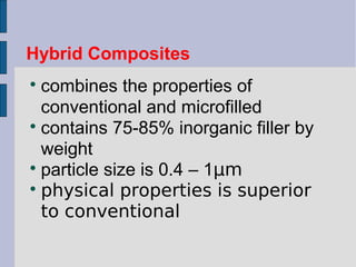 Hybrid Composites 
 combines the properties of 
conventional and microfilled 
 contains 75-85% inorganic filler by 
weight 
 particle size is 0.4 – 1μm 
 physical properties is superior 
to conventional 
 
