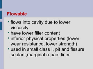Flowable 
 flows into cavity due to lower 
viscosity 
 have lower filler content 
 inferior physical properties (lower 
wear resistance, lower strength) 
 used in small class I, pit and fissure 
sealant,marginal repair, liner 
 