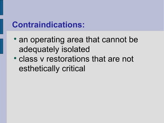 Contraindications: 
 an operating area that cannot be 
adequately isolated 
 class v restorations that are not 
esthetically critical 
 