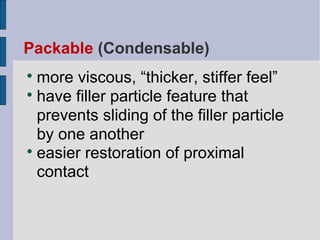 Packable (Condensable) 
more viscous, “thicker, stiffer feel” 
 have filler particle feature that 
prevents sliding of the filler particle 
by one another 
 easier restoration of proximal 
contact 
 