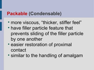 Packable (Condensable) 
more viscous, “thicker, stiffer feel” 
 have filler particle feature that 
prevents sliding of the filler particle 
by one another 
 easier restoration of proximal 
contact 
 similar to the handling of amalgam 
 