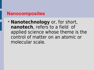 Nanocomposites 
Nanotechnology or, for short, 
nanotech, refers to a field of 
applied science whose theme is the 
control of matter on an atomic or 
molecular scale. 
 