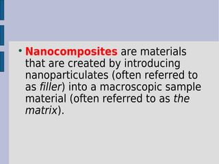 Nanocomposites are materials 
that are created by introducing 
nanoparticulates (often referred to 
as filler) into a macroscopic sample 
material (often referred to as the 
matrix). 
 