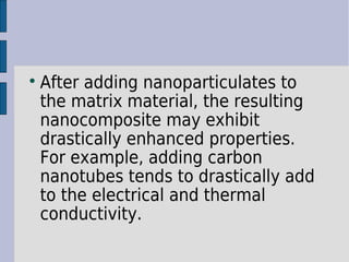  After adding nanoparticulates to 
the matrix material, the resulting 
nanocomposite may exhibit 
drastically enhanced properties. 
For example, adding carbon 
nanotubes tends to drastically add 
to the electrical and thermal 
conductivity. 
 