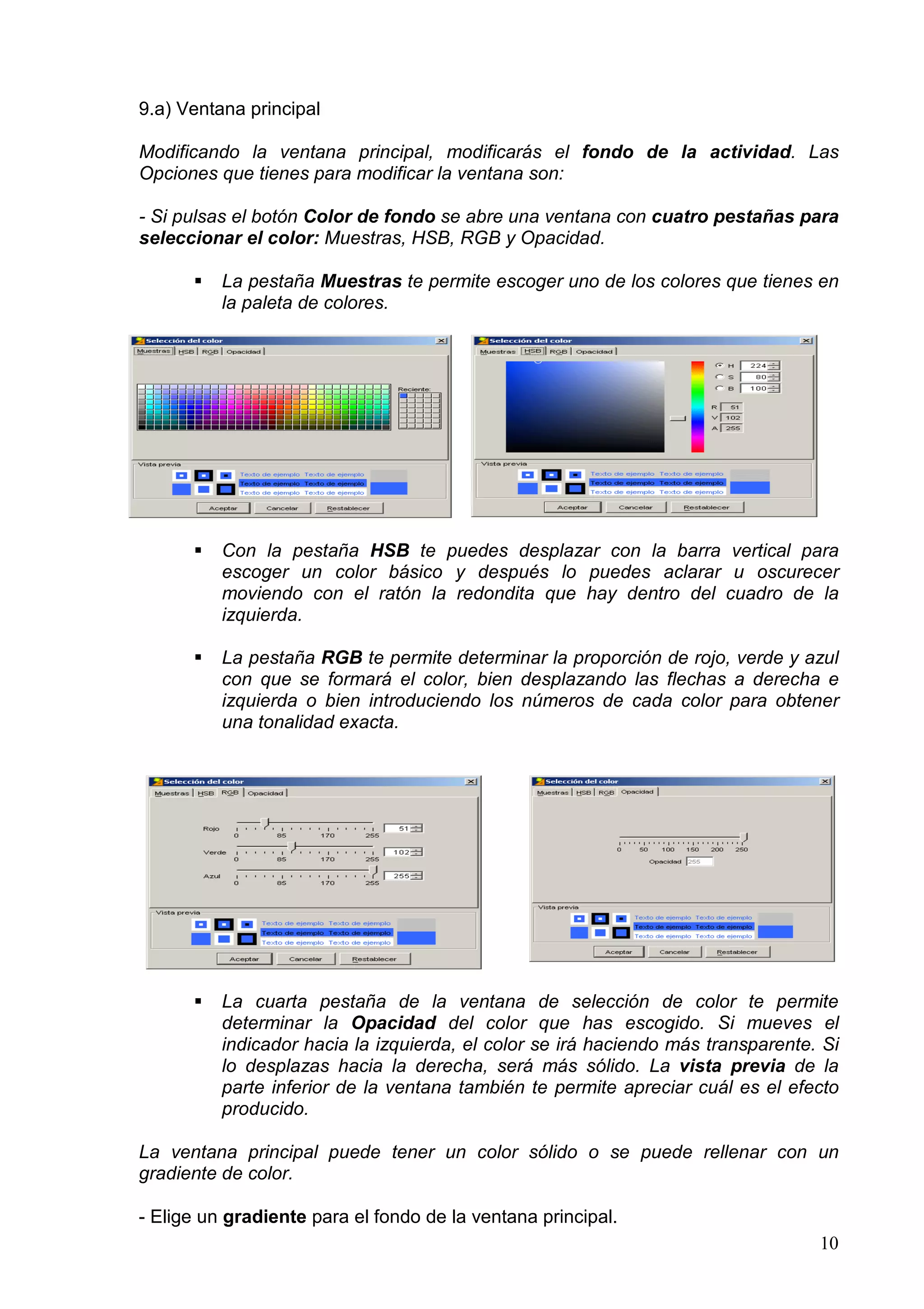 9.a) Ventana principal

Modificando la ventana principal, modificarás el fondo de la actividad. Las
Opciones que tienes para modificar la ventana son:

- Si pulsas el botón Color de fondo se abre una ventana con cuatro pestañas para
seleccionar el color: Muestras, HSB, RGB y Opacidad.

          La pestaña Muestras te permite escoger uno de los colores que tienes en
          la paleta de colores.




          Con la pestaña HSB te puedes desplazar con la barra vertical para
          escoger un color básico y después lo puedes aclarar u oscurecer
          moviendo con el ratón la redondita que hay dentro del cuadro de la
          izquierda.

          La pestaña RGB te permite determinar la proporción de rojo, verde y azul
          con que se formará el color, bien desplazando las flechas a derecha e
          izquierda o bien introduciendo los números de cada color para obtener
          una tonalidad exacta.




          La cuarta pestaña de la ventana de selección de color te permite
          determinar la Opacidad del color que has escogido. Si mueves el
          indicador hacia la izquierda, el color se irá haciendo más transparente. Si
          lo desplazas hacia la derecha, será más sólido. La vista previa de la
          parte inferior de la ventana también te permite apreciar cuál es el efecto
          producido.

La ventana principal puede tener un color sólido o se puede rellenar con un
gradiente de color.

- Elige un gradiente para el fondo de la ventana principal.
                                                                                  10
 