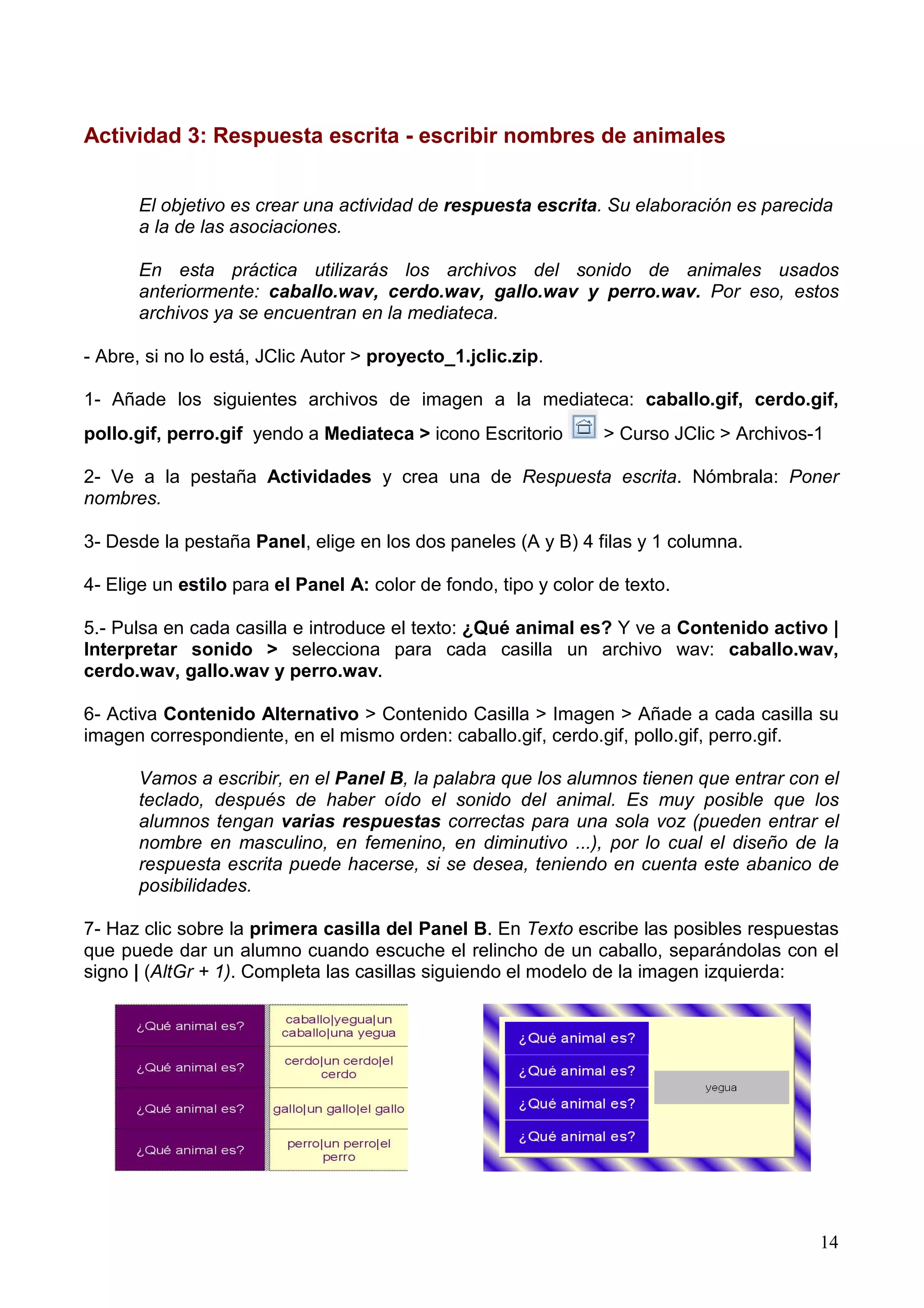 Actividad 3: Respuesta escrita - escribir nombres de animales


      El objetivo es crear una actividad de respuesta escrita. Su elaboración es parecida
      a la de las asociaciones.

      En esta práctica utilizarás los archivos del sonido de animales usados
      anteriormente: caballo.wav, cerdo.wav, gallo.wav y perro.wav. Por eso, estos
      archivos ya se encuentran en la mediateca.

- Abre, si no lo está, JClic Autor > proyecto_1.jclic.zip.

1- Añade los siguientes archivos de imagen a la mediateca: caballo.gif, cerdo.gif,
pollo.gif, perro.gif yendo a Mediateca > icono Escritorio        > Curso JClic > Archivos-1

2- Ve a la pestaña Actividades y crea una de Respuesta escrita. Nómbrala: Poner
nombres.

3- Desde la pestaña Panel, elige en los dos paneles (A y B) 4 filas y 1 columna.

4- Elige un estilo para el Panel A: color de fondo, tipo y color de texto.

5.- Pulsa en cada casilla e introduce el texto: ¿Qué animal es? Y ve a Contenido activo |
Interpretar sonido > selecciona para cada casilla un archivo wav: caballo.wav,
cerdo.wav, gallo.wav y perro.wav.

6- Activa Contenido Alternativo > Contenido Casilla > Imagen > Añade a cada casilla su
imagen correspondiente, en el mismo orden: caballo.gif, cerdo.gif, pollo.gif, perro.gif.

      Vamos a escribir, en el Panel B, la palabra que los alumnos tienen que entrar con el
      teclado, después de haber oído el sonido del animal. Es muy posible que los
      alumnos tengan varias respuestas correctas para una sola voz (pueden entrar el
      nombre en masculino, en femenino, en diminutivo ...), por lo cual el diseño de la
      respuesta escrita puede hacerse, si se desea, teniendo en cuenta este abanico de
      posibilidades.

7- Haz clic sobre la primera casilla del Panel B. En Texto escribe las posibles respuestas
que puede dar un alumno cuando escuche el relincho de un caballo, separándolas con el
signo | (AltGr + 1). Completa las casillas siguiendo el modelo de la imagen izquierda:




                                                                                          14
 