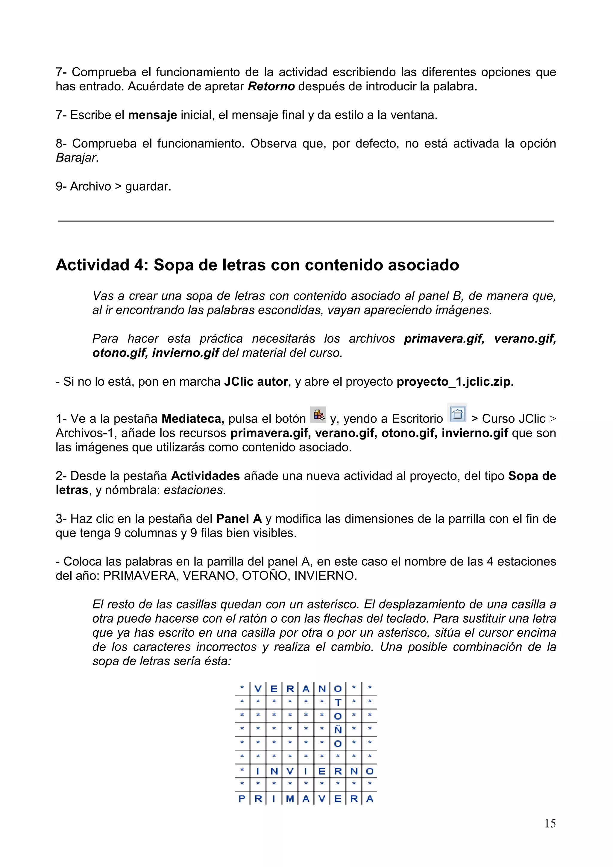 7- Comprueba el funcionamiento de la actividad escribiendo las diferentes opciones que
has entrado. Acuérdate de apretar Retorno después de introducir la palabra.

7- Escribe el mensaje inicial, el mensaje final y da estilo a la ventana.

8- Comprueba el funcionamiento. Observa que, por defecto, no está activada la opción
Barajar.

9- Archivo > guardar.

________________________________________________________________________



Actividad 4: Sopa de letras con contenido asociado
      Vas a crear una sopa de letras con contenido asociado al panel B, de manera que,
      al ir encontrando las palabras escondidas, vayan apareciendo imágenes.

      Para hacer esta práctica necesitarás los archivos primavera.gif, verano.gif,
      otono.gif, invierno.gif del material del curso.

- Si no lo está, pon en marcha JClic autor, y abre el proyecto proyecto_1.jclic.zip.


1- Ve a la pestaña Mediateca, pulsa el botón    y, yendo a Escritorio     > Curso JClic >
Archivos-1, añade los recursos primavera.gif, verano.gif, otono.gif, invierno.gif que son
las imágenes que utilizarás como contenido asociado.

2- Desde la pestaña Actividades añade una nueva actividad al proyecto, del tipo Sopa de
letras, y nómbrala: estaciones.

3- Haz clic en la pestaña del Panel A y modifica las dimensiones de la parrilla con el fin de
que tenga 9 columnas y 9 filas bien visibles.

- Coloca las palabras en la parrilla del panel A, en este caso el nombre de las 4 estaciones
del año: PRIMAVERA, VERANO, OTOÑO, INVIERNO.

      El resto de las casillas quedan con un asterisco. El desplazamiento de una casilla a
      otra puede hacerse con el ratón o con las flechas del teclado. Para sustituir una letra
      que ya has escrito en una casilla por otra o por un asterisco, sitúa el cursor encima
      de los caracteres incorrectos y realiza el cambio. Una posible combinación de la
      sopa de letras sería ésta:




                                                                                          15
 