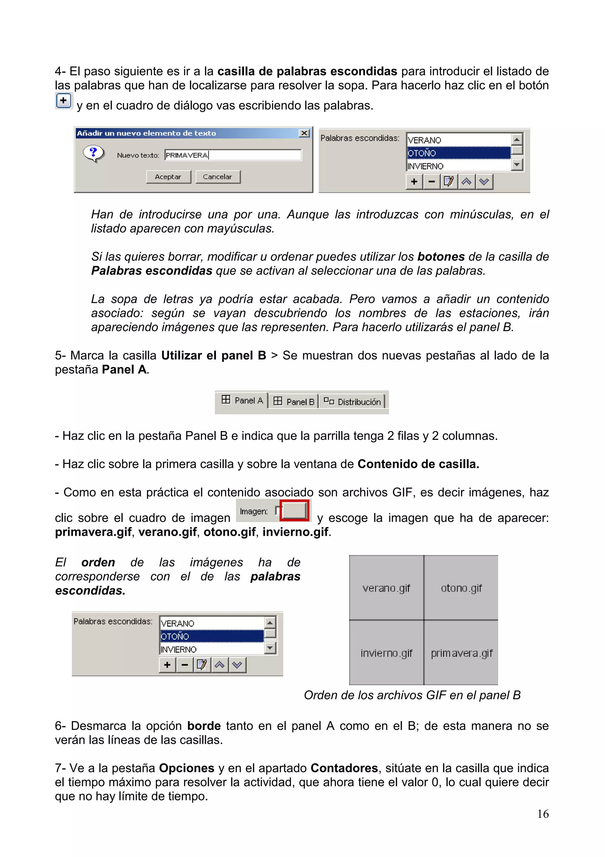 4- El paso siguiente es ir a la casilla de palabras escondidas para introducir el listado de
las palabras que han de localizarse para resolver la sopa. Para hacerlo haz clic en el botón
    y en el cuadro de diálogo vas escribiendo las palabras.




      Han de introducirse una por una. Aunque las introduzcas con minúsculas, en el
      listado aparecen con mayúsculas.

      Si las quieres borrar, modificar u ordenar puedes utilizar los botones de la casilla de
      Palabras escondidas que se activan al seleccionar una de las palabras.

      La sopa de letras ya podría estar acabada. Pero vamos a añadir un contenido
      asociado: según se vayan descubriendo los nombres de las estaciones, irán
      apareciendo imágenes que las representen. Para hacerlo utilizarás el panel B.

5- Marca la casilla Utilizar el panel B > Se muestran dos nuevas pestañas al lado de la
pestaña Panel A.




- Haz clic en la pestaña Panel B e indica que la parrilla tenga 2 filas y 2 columnas.

- Haz clic sobre la primera casilla y sobre la ventana de Contenido de casilla.

- Como en esta práctica el contenido asociado son archivos GIF, es decir imágenes, haz

clic sobre el cuadro de imagen                  y escoge la imagen que ha de aparecer:
primavera.gif, verano.gif, otono.gif, invierno.gif.

El orden de las imágenes ha de
corresponderse con el de las palabras
escondidas.




                                               Orden de los archivos GIF en el panel B

6- Desmarca la opción borde tanto en el panel A como en el B; de esta manera no se
verán las líneas de las casillas.

7- Ve a la pestaña Opciones y en el apartado Contadores, sitúate en la casilla que indica
el tiempo máximo para resolver la actividad, que ahora tiene el valor 0, lo cual quiere decir
que no hay límite de tiempo.
                                                                                          16
 