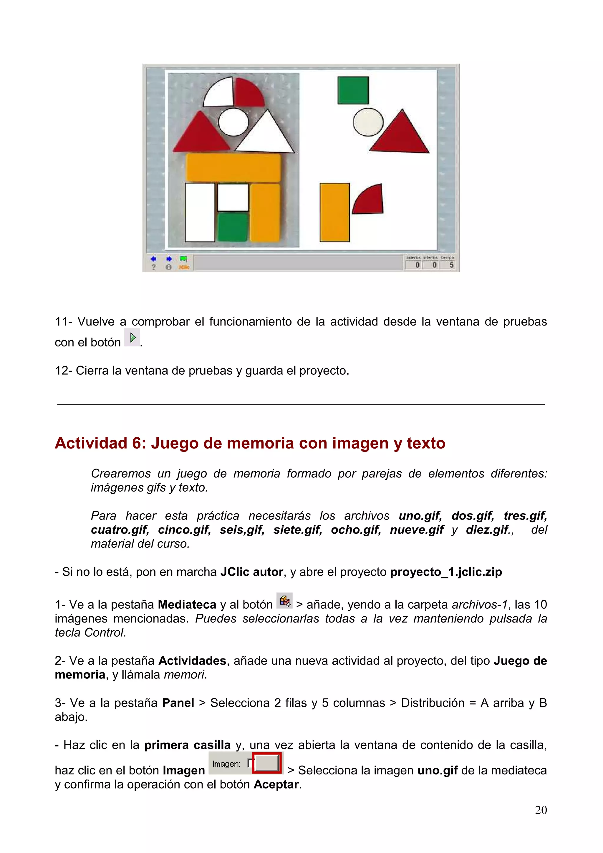 11- Vuelve a comprobar el funcionamiento de la actividad desde la ventana de pruebas
con el botón   .

12- Cierra la ventana de pruebas y guarda el proyecto.

________________________________________________________________________


Actividad 6: Juego de memoria con imagen y texto
      Crearemos un juego de memoria formado por parejas de elementos diferentes:
      imágenes gifs y texto.

      Para hacer esta práctica necesitarás los archivos uno.gif, dos.gif, tres.gif,
      cuatro.gif, cinco.gif, seis,gif, siete.gif, ocho.gif, nueve.gif y diez.gif., del
      material del curso.

- Si no lo está, pon en marcha JClic autor, y abre el proyecto proyecto_1.jclic.zip

1- Ve a la pestaña Mediateca y al botón > añade, yendo a la carpeta archivos-1, las 10
imágenes mencionadas. Puedes seleccionarlas todas a la vez manteniendo pulsada la
tecla Control.

2- Ve a la pestaña Actividades, añade una nueva actividad al proyecto, del tipo Juego de
memoria, y llámala memori.

3- Ve a la pestaña Panel > Selecciona 2 filas y 5 columnas > Distribución = A arriba y B
abajo.

- Haz clic en la primera casilla y, una vez abierta la ventana de contenido de la casilla,

haz clic en el botón Imagen               > Selecciona la imagen uno.gif de la mediateca
y confirma la operación con el botón Aceptar.

                                                                                       20
 