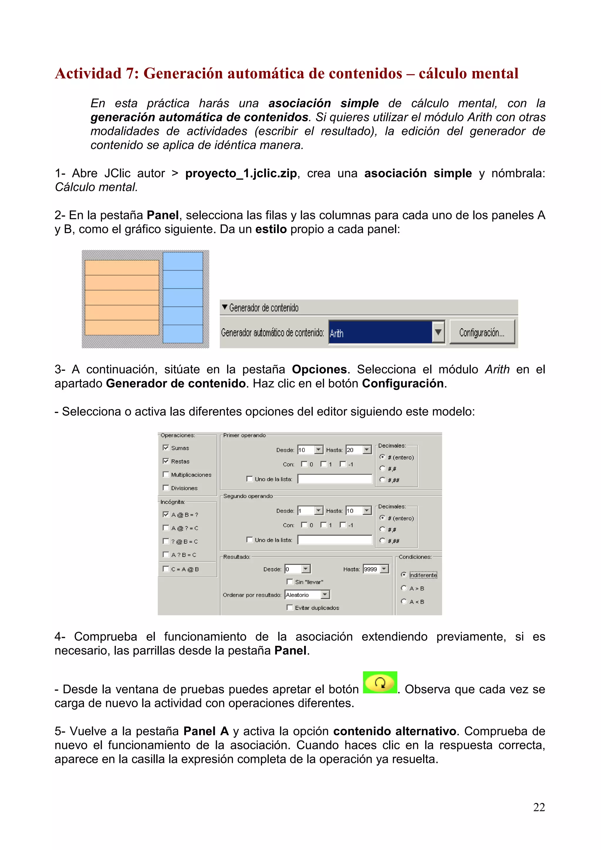 Actividad 7: Generación automática de contenidos – cálculo mental
      En esta práctica harás una asociación simple de cálculo mental, con la
      generación automática de contenidos. Si quieres utilizar el módulo Arith con otras
      modalidades de actividades (escribir el resultado), la edición del generador de
      contenido se aplica de idéntica manera.

1- Abre JClic autor > proyecto_1.jclic.zip, crea una asociación simple y nómbrala:
Cálculo mental.

2- En la pestaña Panel, selecciona las filas y las columnas para cada uno de los paneles A
y B, como el gráfico siguiente. Da un estilo propio a cada panel:




3- A continuación, sitúate en la pestaña Opciones. Selecciona el módulo Arith en el
apartado Generador de contenido. Haz clic en el botón Configuración.

- Selecciona o activa las diferentes opciones del editor siguiendo este modelo:




4- Comprueba el funcionamiento de la asociación extendiendo previamente, si es
necesario, las parrillas desde la pestaña Panel.


- Desde la ventana de pruebas puedes apretar el botón           . Observa que cada vez se
carga de nuevo la actividad con operaciones diferentes.

5- Vuelve a la pestaña Panel A y activa la opción contenido alternativo. Comprueba de
nuevo el funcionamiento de la asociación. Cuando haces clic en la respuesta correcta,
aparece en la casilla la expresión completa de la operación ya resuelta.


                                                                                       22
 
