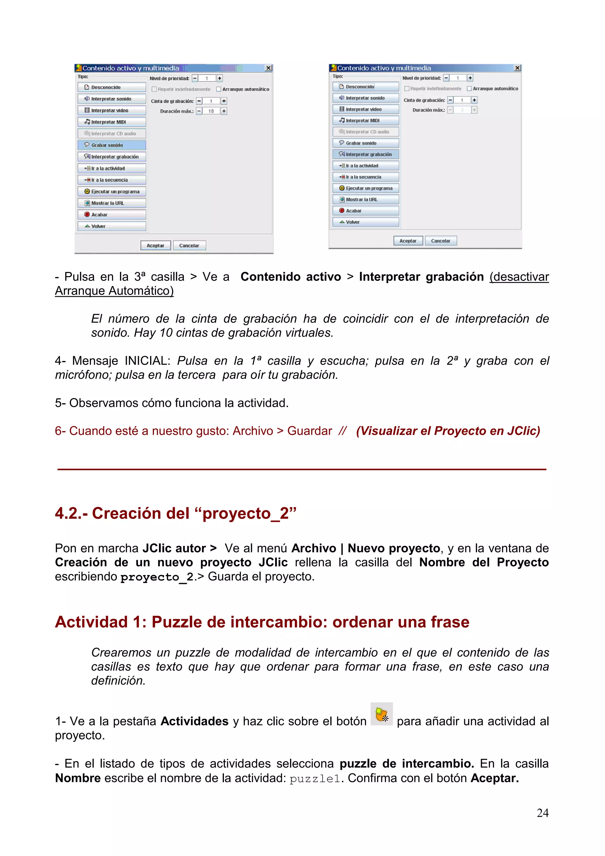 - Pulsa en la 3ª casilla > Ve a Contenido activo > Interpretar grabación (desactivar
Arranque Automático)

      El número de la cinta de grabación ha de coincidir con el de interpretación de
      sonido. Hay 10 cintas de grabación virtuales.

4- Mensaje INICIAL: Pulsa en la 1ª casilla y escucha; pulsa en la 2ª y graba con el
micrófono; pulsa en la tercera para oír tu grabación.

5- Observamos cómo funciona la actividad.

6- Cuando esté a nuestro gusto: Archivo > Guardar // (Visualizar el Proyecto en JClic)

______________________________________________________


4.2.- Creación del “proyecto_2”

Pon en marcha JClic autor > Ve al menú Archivo | Nuevo proyecto, y en la ventana de
Creación de un nuevo proyecto JClic rellena la casilla del Nombre del Proyecto
escribiendo proyecto_2.> Guarda el proyecto.


Actividad 1: Puzzle de intercambio: ordenar una frase
      Crearemos un puzzle de modalidad de intercambio en el que el contenido de las
      casillas es texto que hay que ordenar para formar una frase, en este caso una
      definición.


1- Ve a la pestaña Actividades y haz clic sobre el botón    para añadir una actividad al
proyecto.

- En el listado de tipos de actividades selecciona puzzle de intercambio. En la casilla
Nombre escribe el nombre de la actividad: puzzle1. Confirma con el botón Aceptar.

                                                                                     24
 