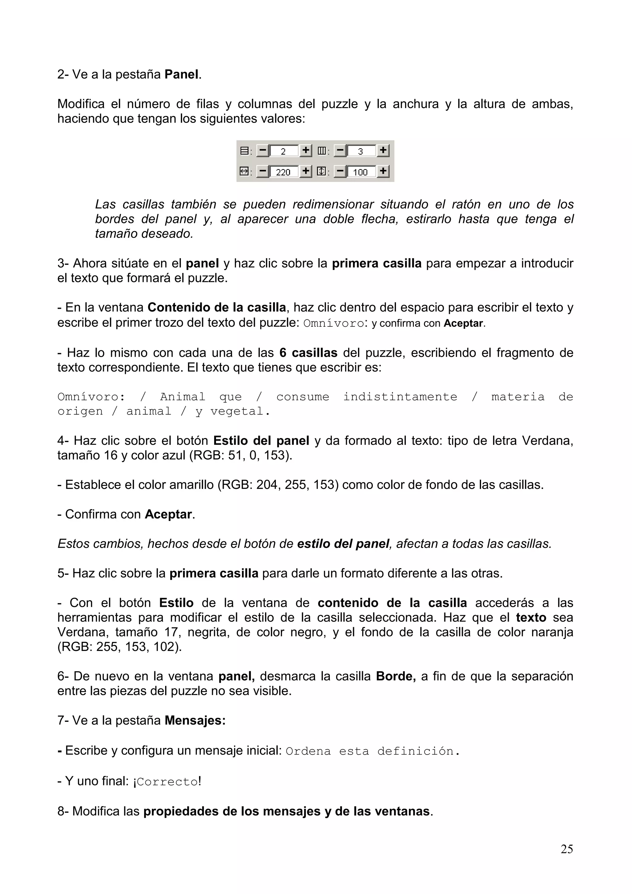 2- Ve a la pestaña Panel.

Modifica el número de filas y columnas del puzzle y la anchura y la altura de ambas,
haciendo que tengan los siguientes valores:




      Las casillas también se pueden redimensionar situando el ratón en uno de los
      bordes del panel y, al aparecer una doble flecha, estirarlo hasta que tenga el
      tamaño deseado.

3- Ahora sitúate en el panel y haz clic sobre la primera casilla para empezar a introducir
el texto que formará el puzzle.

- En la ventana Contenido de la casilla, haz clic dentro del espacio para escribir el texto y
escribe el primer trozo del texto del puzzle: Omnívoro: y confirma con Aceptar.

- Haz lo mismo con cada una de las 6 casillas del puzzle, escribiendo el fragmento de
texto correspondiente. El texto que tienes que escribir es:

Omnívoro: / Animal que / consume                   indistintamente         /   materia    de
origen / animal / y vegetal.

4- Haz clic sobre el botón Estilo del panel y da formado al texto: tipo de letra Verdana,
tamaño 16 y color azul (RGB: 51, 0, 153).

- Establece el color amarillo (RGB: 204, 255, 153) como color de fondo de las casillas.

- Confirma con Aceptar.

Estos cambios, hechos desde el botón de estilo del panel, afectan a todas las casillas.

5- Haz clic sobre la primera casilla para darle un formato diferente a las otras.

- Con el botón Estilo de la ventana de contenido de la casilla accederás a las
herramientas para modificar el estilo de la casilla seleccionada. Haz que el texto sea
Verdana, tamaño 17, negrita, de color negro, y el fondo de la casilla de color naranja
(RGB: 255, 153, 102).

6- De nuevo en la ventana panel, desmarca la casilla Borde, a fin de que la separación
entre las piezas del puzzle no sea visible.

7- Ve a la pestaña Mensajes:

- Escribe y configura un mensaje inicial: Ordena esta definición.

- Y uno final: ¡Correcto!

8- Modifica las propiedades de los mensajes y de las ventanas.

                                                                                          25
 